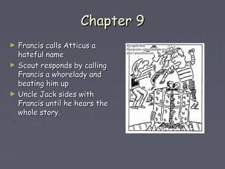 CChhaapptteerr 99 
► FFrraanncciiss ccaallllss AAttttiiccuuss aa 
hhaatteeffuull nnaammee 
► SSccoouutt rreessppoonnddss bbyy ccaalllliinngg 
FFrraanncciiss aa wwhhoorreellaaddyy aanndd 
bbeeaattiinngg hhiimm uupp 
► UUnnccllee JJaacckk ssiiddeess wwiitthh 
FFrraanncciiss uunnttiill hhee hheeaarrss tthhee 
wwhhoollee ssttoorryy.. 
 