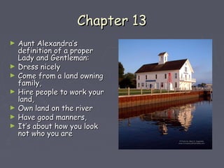 CChhaapptteerr 1133 
► AAuunntt AAlleexxaannddrraa’’ss 
ddeeffiinniittiioonn ooff aa pprrooppeerr 
LLaaddyy aanndd GGeennttlleemmaann:: 
► DDrreessss nniicceellyy 
► CCoommee ffrroomm aa llaanndd oowwnniinngg 
ffaammiillyy,, 
► HHiirree ppeeooppllee ttoo wwoorrkk yyoouurr 
llaanndd,, 
► OOwwnn llaanndd oonn tthhee rriivveerr 
► HHaavvee ggoooodd mmaannnneerrss,, 
► IItt’’ss aabboouutt hhooww yyoouu llooookk 
nnoott wwhhoo yyoouu aarree 
 