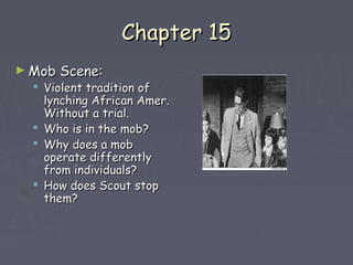 CChhaapptteerr 1155 
►MMoobb SScceennee:: 
 VViioolleenntt ttrraaddiittiioonn ooff 
llyynncchhiinngg AAffrriiccaann AAmmeerr.. 
WWiitthhoouutt aa ttrriiaall.. 
 WWhhoo iiss iinn tthhee mmoobb?? 
 WWhhyy ddooeess aa mmoobb 
ooppeerraattee ddiiffffeerreennttllyy 
ffrroomm iinnddiivviidduuaallss?? 
 HHooww ddooeess SSccoouutt ssttoopp 
tthheemm?? 
 