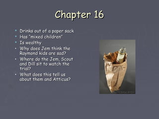 CChhaapptteerr 1166 
 DDrriinnkkss oouutt ooff aa ppaappeerr ssaacckk 
 HHaass ““mmiixxeedd cchhiillddrreenn”” 
 IIss wweeaalltthhyy 
• WWhhyy ddooeess JJeemm tthhiinnkk tthhee 
RRaayymmoonndd kkiiddss aarree ssaadd?? 
• WWhheerree ddoo tthhee JJeemm,, SSccoouutt 
aanndd DDiillll ssiitt ttoo wwaattcchh tthhee 
ttrriiaall?? 
• WWhhaatt ddooeess tthhiiss tteellll uuss 
aabboouutt tthheemm aanndd AAttttiiccuuss?? 
 