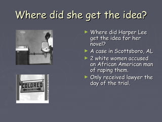 WWhheerree ddiidd sshhee ggeett tthhee iiddeeaa?? 
► WWhheerree ddiidd HHaarrppeerr LLeeee 
ggeett tthhee iiddeeaa ffoorr hheerr 
nnoovveell?? 
► AA ccaassee iinn SSccoottttssbboorroo,, AALL 
► 22 wwhhiittee wwoommeenn aaccccuusseedd 
aann AAffrriiccaann AAmmeerriiccaann mmaann 
ooff rraappiinngg tthheemm.. 
► OOnnllyy rreecceeiivveedd llaawwyyeerr tthhee 
ddaayy ooff tthhee ttrriiaall.. 
 
