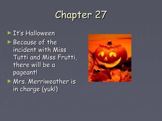 CChhaapptteerr 2277 
►IItt’’ss HHaalllloowweeeenn 
►BBeeccaauussee ooff tthhee 
iinncciiddeenntt wwiitthh MMiissss 
TTuuttttii aanndd MMiissss FFrruuttttii,, 
tthheerree wwiillll bbee aa 
ppaaggeeaanntt!! 
►MMrrss.. MMeerrrriiwweeaatthheerr iiss 
iinn cchhaarrggee ((yyuukk!!)) 
 