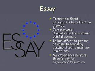 EEssssaayy 
► TTrraannssiittiioonn:: SSccoouutt 
ssttrruugggglleess iinn hheerr eeffffoorrtt ttoo 
ggrrooww uupp.. 
► JJeemm mmaattuurreess 
ddrraammaattiiccaallllyy tthhrroouugghh oonnee 
ppaaiinnffuull ssuummmmeerr.. 
► IInn hheerr eeffffoorrtt ttoo ggeett oouutt 
ooff ggooiinngg ttoo sscchhooooll bbyy 
ccuussssiinngg,, SSccoouutt sshhoowwss hheerr 
iimmmmaattuurriittyy.. 
► MMyy eexxppeerriieennccee mmiirrrroorrss 
SSccoouutt’’ss ppaaiinnffuull 
eexxppeerriieennccee ttoo mmaattuurree.. 
 