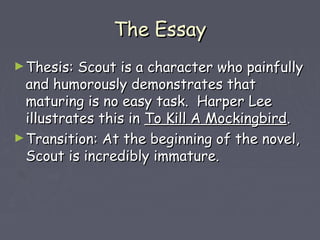 TThhee EEssssaayy 
►TThheessiiss:: SSccoouutt iiss aa cchhaarraacctteerr wwhhoo ppaaiinnffuullllyy 
aanndd hhuummoorroouussllyy ddeemmoonnssttrraatteess tthhaatt 
mmaattuurriinngg iiss nnoo eeaassyy ttaasskk.. HHaarrppeerr LLeeee 
iilllluussttrraatteess tthhiiss iinn TToo KKiillll AA MMoocckkiinnggbbiirrdd.. 
►TTrraannssiittiioonn:: AAtt tthhee bbeeggiinnnniinngg ooff tthhee nnoovveell,, 
SSccoouutt iiss iinnccrreeddiibbllyy iimmmmaattuurree.. 
 