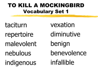 TO KILL A MOCKINGBIRD
     Vocabulary Set 1

taciturn      vexation
repertoire    diminutive
malevolent    benign
nebulous      benevolence
indigenous    infallible
 