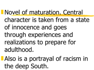 „ Novel of maturation. Central
  character is taken from a state
  of innocence and goes
  through experiences and
  realizations to prepare for
  adulthood.
„ Also is a portrayal of racism in
  the deep South.
 