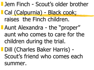 „ Jem Finch - Scout’s older brother
„ Cal (Calpurnia) - Black cook;
  raises the Finch children.
„ Aunt Alexandra - the “proper”
  aunt who comes to care for the
  children during the trial.
„ Dill (Charles Baker Harris) -
  Scout’s friend who comes each
  summer.
 