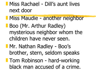 „ Miss Rachael - Dill’s aunt lives
  next door
„ Miss Maudie - another neighbor
„ Boo (Mr. Arthur Radley)
  mysterious neighbor whom the
  children have never seen.
„ Mr. Nathan Radley - Boo’s
  brother, stern, seldom speaks
„ Tom Robinson - hard-working
  black man accused of a crime.
 