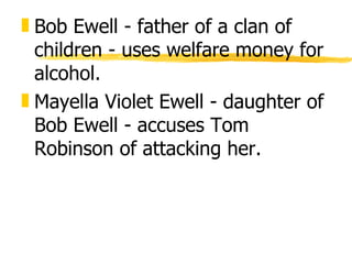 „ Bob Ewell - father of a clan of
  children - uses welfare money for
  alcohol.
„ Mayella Violet Ewell - daughter of
  Bob Ewell - accuses Tom
  Robinson of attacking her.
 