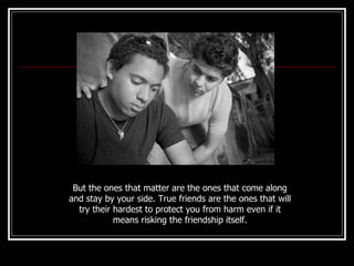 But the ones that matter are the ones that come along and stay by your side. True friends are the ones that will try their hardest to protect you from harm even if it means risking the friendship itself. 