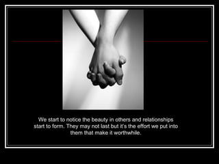 We start to notice the beauty in others and relationships start to form. They may not last but it’s the effort we put into them that make it worthwhile. 