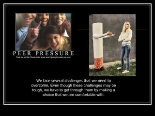 We face several challenges that we need to overcome.  Even though these challenges may be tough, we have to get through them by making a choice that we are comfortable with. 