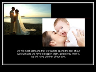 we will meet someone that we want to spend the rest of our lives with and we have to support them. Before you know it, we will have children of our own. 