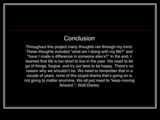 Conclusion Throughout this project many thoughts ran through my mind. These thoughts included “what am I doing with my life?” and “have I made a difference in someone else’s?” In the end, I learned that life is too short to live in the past. We need to let go of things, forgive, and try our best to be happy. There’s no reason why we shouldn’t be. We need to remember that in a couple of years, none of this stupid drama that’s going on is not going to matter anymore. We all just need to “keep moving forward.”- Walt Disney 