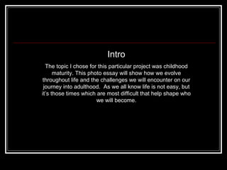 Intro The topic I chose for this particular project was childhood maturity. This photo essay will show how we evolve throughout life and the challenges we will encounter on our journey into adulthood.  As we all know life is not easy, but it’s those times which are most difficult that help shape who we will become. 