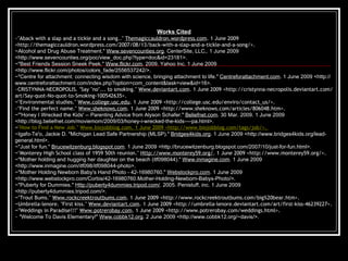 Works Cited ~"Aback with a slap and a tickle and a song.."  Themagiccauldron.wordpress.com . 1 June 2009 <http://themagiccauldron.wordpress.com/2007/08/13/back-with-a-slap-and-a-tickle-and-a-song/>.   ~Alcohol and Drug Abuse Treatment."  Www.sevencounties.org . CenterSite, LLC,. 1 June 2009 <http://www.sevencounties.org/poc/view_doc.php?type=doc&id=23181>. ~"Best Friends Session Sneek Peek."  Www.flickr.com . 2009. Yahoo Inc. 1 June 2009 <http://www.flickr.com/photos/colors_fade/2556537242/>. ~"Centre for attachment: connecting wisdom with science, bringing attachment to life."  Centreforattachment.com . 1 June 2009 <http://www.centreforattachment.com/index.php?option=com_content&task=view&id=16>. ~CRISTYNNA-NECROPOLIS. "Say "no"... to smoking."  Www.deviantart.com . 1 June 2009 <http://cristynna-necropolis.deviantart.com/art/Say-quot-No-quot-to-Smoking-100542635>.   ~ "Environmental studies."  Www.college.usc.edu . 1 June 2009 <http://college.usc.edu/enviro/contact_us/>. ~"Find the perfect name."  Www.sheknows.com . 1 June 2009 <http://www.sheknows.com/articles/806048.htm>.   ~"'Honey I Wrecked the Kids' -- Parenting Advice from Alyson Schafer."  Beliefnet.com . 30 Mar. 2009. 1 June 2009 <http://blog.beliefnet.com/moviemom/2009/03/honey-i-wrecked-the-kids----pa.html>. ~ "How to Find a New Job."  Www.biojobblog.com . 1 June 2009 <http://www.biojobblog.com/tags/job/>.   ~Igafo-Te'o, Jackie D. "Michigan Lead Safe Partnership (MLSP)."  Bridges4kids.org . 1 June 2009 <http://www.bridges4kids.org/lead-general.html>. ~"Just for fun."  Brucewitzenburg.blogspot.com . 1 June 2009 <http://brucewitzenburg.blogspot.com/2007/10/just-for-fun.html>. ~ "Monterey High School class of 1959 50th reunion."  Http://www.monterey59.org/ . 1 June 2009 <http://www.monterey59.org/>. ~"Mother holding and hugging her daughter on the beach (itf098044)."  Www.inmagine.com . 1 June 2009 <http://www.inmagine.com/itf098/itf098044-photo>. ~"Mother Holding Newborn Baby's Hand Photo - 42-16980760."  Webstockpro.com . 1 June 2009 <http://www.webstockpro.com/Corbis/42-16980760.Mother-Holding-Newborn-Babys-Photo/>. ~"Puberty for Dummies."  Http://puberty4dummies.tripod.com/ . 2005. Penistuff, inc. 1 June 2009 <http://puberty4dummies.tripod.com/>. ~ "Trout Bums."  Www.rockcreektroutbums.com . 1 June 2009 <http://www.rockcreektroutbums.com/big%20bear.htm>.   ~ Umbrella-lenore. "First kiss."  Www.deviantart.com . 1 June 2009 <http://umbrella-lenore.deviantart.com/art/first-kiss-46239227>.   ~ "Weddings in Paradise!!!"  Www.potrerobay.com . 1 June 2009 <http://www.potrerobay.com/weddings.html>. ~  "Welcome To Davis Elementary!"  Www.cobbk12.org . 2 June 2009 <http://www.cobbk12.org/~davis/>. 