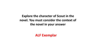 ALF Exemplar
Explore the character of Scout in the
novel. You must consider the context of
the novel in your answer
 