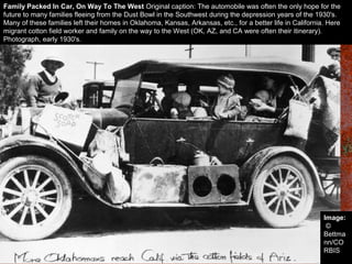 Family Packed In Car, On Way To The West Original caption: The automobile was often the only hope for the
future to many families fleeing from the Dust Bowl in the Southwest during the depression years of the 1930's.
Many of these families left their homes in Oklahoma, Kansas, Arkansas, etc., for a better life in California. Here
migrant cotton field worker and family on the way to the West (OK, AZ, and CA were often their itinerary).
Photograph, early 1930's.
Image:
©
Bettma
nn/CO
RBIS
 