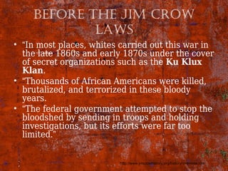 Before The Jim Crow
laws
• “In most places, whites carried out this war in
the late 1860s and early 1870s under the cover
of secret organizations such as the Ku Klux
Klan.
• “Thousands of African Americans were killed,
brutalized, and terrorized in these bloody
years.
• “The federal government attempted to stop the
bloodshed by sending in troops and holding
investigations, but its efforts were far too
limited.”
http://www.jimcrowhistory.org/history/overview.htm
 