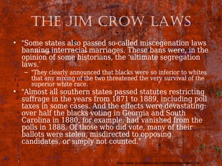 The Jim Crow laws
• “Some states also passed so-called miscegenation laws
banning interracial marriages. These bans were, in the
opinion of some historians, the ‘ultimate segregation
laws.’
– “They clearly announced that blacks were so inferior to whites
that any mixing of the two threatened the very survival of the
superior white race.
• “Almost all southern states passed statutes restricting
suffrage in the years from 1871 to 1889, including poll
taxes in some cases. And the effects were devastating:
over half the blacks voting in Georgia and South
Carolina in 1880, for example, had vanished from the
polls in 1888. Of those who did vote, many of their
ballots were stolen, misdirected to opposing
candidates, or simply not counted.”
http://www.jimcrowhistory.org/history/overview.htm
 