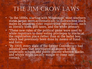 The Jim Crow laws
• “In the 1890s, starting with Mississippi, most southern
states began more systematically to disfranchise black
males by imposing voter registration restrictions, such
as literacy tests, poll taxes, and the white primary.
• “These new rules of the political game were used by
white registrars to deny voting privileges to blacks at
the registration place rather than at the ballot box,
which had previously been done by means of fraud
and force.
• “By 1910, every state of the former Confederacy had
adopted laws that segregated all aspects of life
(especially schools and public places) wherein blacks
and whites might socially mingle or come into
contact.”
http://www.jimcrowhistory.org/history/overview.htm
 