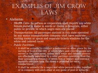 ExAmpLEs of Jim Crow
LAws
• Alabama:
– Health Care- no person or corporation shall require any white
female nurse to nurse in wards or rooms in hospitals, either
public or private, in which negro men are placed
– Transportation- All passenger stations in this state operated
by any motor transportation company shall have separate
waiting rooms or space and separate tickets windows for the
white and colored races
– Public Facilities-
• It shall be unlawful to conduct a restaurant or other place for the
serving of food in the city, at which white and colored people are
served in the same room, unless such white and colored persons
are effectually separated by a solid partition extending from the
floor upward to a distance of seven feet or higher, and unless a
separate entrance from the street is provided for each
compartment.
• It shall be unlawful for a negro and white person to play together
or in company with each other at any game of pool or billiards.
 