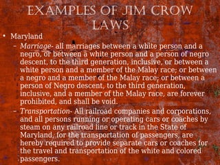 ExAmpLEs of Jim Crow
LAws
• Maryland
– Marriage- all marriages between a white person and a
negro, or between a white person and a person of negro
descent, to the third generation, inclusive, or between a
white person and a member of the Malay race; or between
a negro and a member of the Malay race; or between a
person of Negro descent, to the third generation,
inclusive, and a member of the Malay race, are forever
prohibited, and shall be void.
– Transportation- All railroad companies and corporations,
and all persons running or operating cars or coaches by
steam on any railroad line or track in the State of
Maryland, for the transportation of passengers, are
hereby required to provide separate cars or coaches for
the travel and transportation of the white and colored
passengers.
 