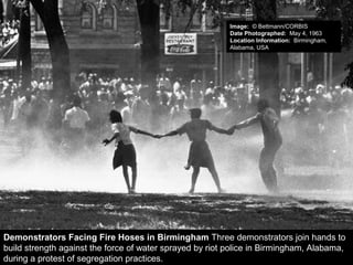 Demonstrators Facing Fire Hoses in Birmingham Three demonstrators join hands to
build strength against the force of water sprayed by riot police in Birmingham, Alabama,
during a protest of segregation practices.
Image: © Bettmann/CORBIS
Date Photographed: May 4, 1963
Location Information: Birmingham,
Alabama, USA
 