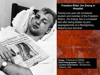 Freedom Rider Jim Zwerg in
Hospital
Twenty-one year old ministerial
student and member of the Freedom
Riders, Jim Zwerg, lies in a hospital
bed after being beaten by pro-
segregationists at a Montgomery,
Alabama bus terminal.
Image: © Bettmann/CORBIS
Date Photographed: May 21, 1961
Location Information: Montgomery,
Alabama, USA
 