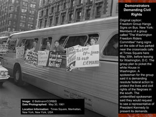 Demonstrators
Demanding Civil
Rights
Original caption:
Freedom Group Hangs
Signs on Bus. New York:
Members of a group
called "The Washington
Freedom Riders
Committee" hang signs
on the side of bus parked
near the crossroads cafe
at Times Square here
May 30th, before leaving
for Washington, D.C. The
group plan to picket the
white House in
Washington. A
spokesman for the group
said it is demanding
resolute federal action to
protect the lives and civil
rights of the Negroes in
the south. The
unidentified spokesman
said they would request
to see a representative of
President Kennedy to
present its demands.
Image: © Bettmann/CORBIS
Date Photographed: May 30, 1961
Location Information: Times Square, Manhattan,
New York, New York, USA
 