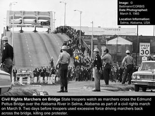 Civil Rights Marchers on Bridge State troopers watch as marchers cross the Edmund
Pettus Bridge over the Alabama River in Selma, Alabama as part of a civil rights march
on March 9. Two days before troopers used excessive force driving marchers back
across the bridge, killing one protester.
Image: ©
Bettmann/CORBIS
Date Photographed:
March 9, 1965
Location Information:
Selma, Alabama, USA
 