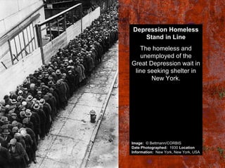 Depression Homeless
Stand in Line
The homeless and
unemployed of the
Great Depression wait in
line seeking shelter in
New York.
Image: © Bettmann/CORBIS
Date Photographed: 1930 Location
Information: New York, New York, USA
 