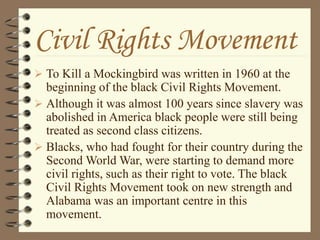 Civil Rights Movement
 To Kill a Mockingbird was written in 1960 at the
beginning of the black Civil Rights Movement.
 Although it was almost 100 years since slavery was
abolished in America black people were still being
treated as second class citizens.
 Blacks, who had fought for their country during the
Second World War, were starting to demand more
civil rights, such as their right to vote. The black
Civil Rights Movement took on new strength and
Alabama was an important centre in this
movement.
 