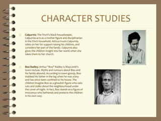 CHARACTER STUDIES
 Calpurnia: The Finch's black housekeeper,
Calpurnia acts as a mother figure and disciplinarian
in the Finch household. Atticus trusts Calpurnia,
relies on her for support raising his children, and
considers her part of the family. Calpurnia also
gives the children insight into her world when she
takes them to her church.
 Boo Radley: Arthur "Boo" Radley is Maycomb's
town recluse. Myths and rumours about Boo and
his family abound. According to town gossip, Boo
stabbed his father in the leg when he was a boy
and has since been confined to his house. The
children imagine Boo as a ghoulish figure who eats
cats and stalks about the neighbourhood under
the cover of night. In fact, Boo stands as a figure of
innocence who befriends and protects the children
in his own way.
 