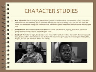 CHARACTER STUDIES
 Aunt Alexandra: Atticus' sister, Aunt Alexandra is a proper Southern woman who maintains a strict code about
with whom she and her family should associate. She criticises Atticus for letting Scout run wild and when she
moves into their home during Tom Robinson's trial, Alexandra urges Scout to wear dresses and become a proper
lady.
 Tom Robinson: The most important client of Atticus' career, Tom Robinson, a young, black man, is a church
going, father of four accused of rape by Mayella Ewell.
 Bob Ewell: The father of eight, Bob Ewell, a white man, and his family live behind Maycomb's dump. Desperately
poor, Ewell uses his welfare money to buy alcohol while his children go hungry. His nineteen year old daughter,
Mayella, accuses Tom Robinson of rape and battery.
 