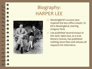 Biography:
HARPER LEE
 Mockingbird's success also
inspired the box office smash, To
Kill a Mockingbird, starring
Gregory Peck.
 Lee published several essays in
the early 1960s but, as a true
literary recluse, has published
nothing since then and refuses all
requests for interviews.
 