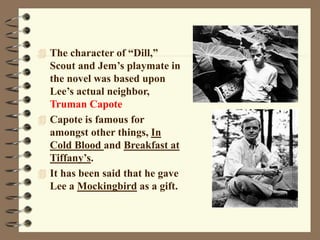  The character of “Dill,”
Scout and Jem’s playmate in
the novel was based upon
Lee’s actual neighbor,
Truman Capote
 Capote is famous for
amongst other things, In
Cold Blood and Breakfast at
Tiffany’s.
 It has been said that he gave
Lee a Mockingbird as a gift.
 