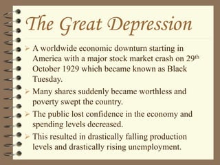 The Great Depression
 A worldwide economic downturn starting in
America with a major stock market crash on 29th
October 1929 which became known as Black
Tuesday.
 Many shares suddenly became worthless and
poverty swept the country.
 The public lost confidence in the economy and
spending levels decreased.
 This resulted in drastically falling production
levels and drastically rising unemployment.
 