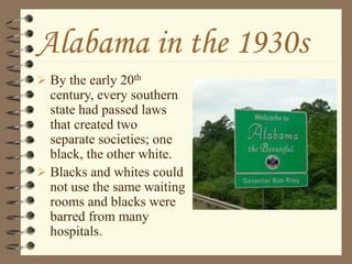 Alabama in the 1930s
 By the early 20th
century, every southern
state had passed laws
that created two
separate societies; one
black, the other white.
 Blacks and whites could
not use the same waiting
rooms and blacks were
barred from many
hospitals.
 