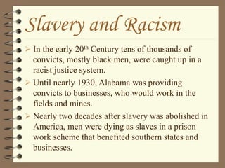 Slavery and Racism
 In the early 20th Century tens of thousands of
convicts, mostly black men, were caught up in a
racist justice system.
 Until nearly 1930, Alabama was providing
convicts to businesses, who would work in the
fields and mines.
 Nearly two decades after slavery was abolished in
America, men were dying as slaves in a prison
work scheme that benefited southern states and
businesses.
 