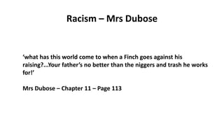 Racism – Mrs Dubose
‘what has this world come to when a Finch goes against his
raising?...Your father’s no better than the niggers and trash he works
for!’
Mrs Dubose – Chapter 11 – Page 113
 