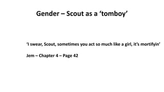 Gender – Scout as a ‘tomboy’
‘I swear, Scout, sometimes you act so much like a girl, it’s mortifyin’
Jem – Chapter 4 – Page 42
 