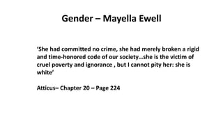 Gender – Mayella Ewell
‘She had committed no crime, she had merely broken a rigid
and time-honored code of our society…she is the victim of
cruel poverty and ignorance , but I cannot pity her: she is
white’
Atticus– Chapter 20 – Page 224
 