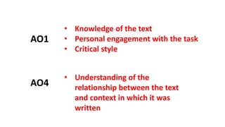 • Knowledge of the text
• Personal engagement with the task
• Critical style
AO1
AO4
• Understanding of the
relationship between the text
and context in which it was
written
 