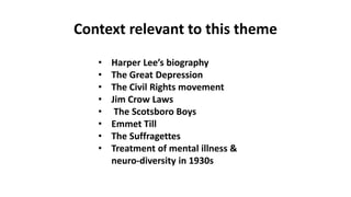 Context relevant to this theme
• Harper Lee’s biography
• The Great Depression
• The Civil Rights movement
• Jim Crow Laws
• The Scotsboro Boys
• Emmet Till
• The Suffragettes
• Treatment of mental illness &
neuro-diversity in 1930s
 