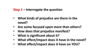 Step 1 – Interrogate the question
• What kinds of prejudice are there in the
novel?
• Are some focused upon more than others?
• How does that prejudice manifest?
• What is significant about it?
• What effect/impact does it have in the novel?
• What effect/impact does it have on YOU?
 
