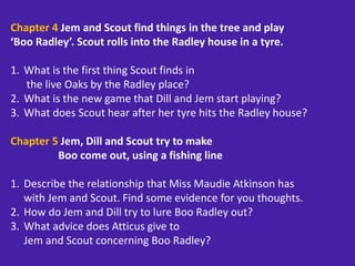Chapter 4 Jem and Scout find things in the tree and play
‘Boo Radley’. Scout rolls into the Radley house in a tyre.
1. What is the first thing Scout finds in
the live Oaks by the Radley place?
2. What is the new game that Dill and Jem start playing?
3. What does Scout hear after her tyre hits the Radley house?
Chapter 5 Jem, Dill and Scout try to make
Boo come out, using a fishing line
1. Describe the relationship that Miss Maudie Atkinson has
with Jem and Scout. Find some evidence for you thoughts.
2. How do Jem and Dill try to lure Boo Radley out?
3. What advice does Atticus give to
Jem and Scout concerning Boo Radley?
 
