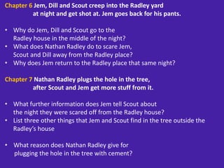 Chapter 6 Jem, Dill and Scout creep into the Radley yard
at night and get shot at. Jem goes back for his pants.
• Why do Jem, Dill and Scout go to the
Radley house in the middle of the night?
• What does Nathan Radley do to scare Jem,
Scout and Dill away from the Radley place?
• Why does Jem return to the Radley place that same night?
Chapter 7 Nathan Radley plugs the hole in the tree,
after Scout and Jem get more stuff from it.
• What further information does Jem tell Scout about
the night they were scared off from the Radley house?
• List three other things that Jem and Scout find in the tree outside the
Radley’s house
• What reason does Nathan Radley give for
plugging the hole in the tree with cement?
 