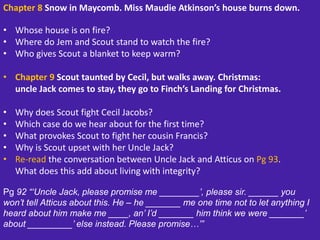 Chapter 8 Snow in Maycomb. Miss Maudie Atkinson’s house burns down.
• Whose house is on fire?
• Where do Jem and Scout stand to watch the fire?
• Who gives Scout a blanket to keep warm?
• Chapter 9 Scout taunted by Cecil, but walks away. Christmas:
uncle Jack comes to stay, they go to Finch’s Landing for Christmas.
• Why does Scout fight Cecil Jacobs?
• Which case do we hear about for the first time?
• What provokes Scout to fight her cousin Francis?
• Why is Scout upset with her Uncle Jack?
• Re-read the conversation between Uncle Jack and Atticus on Pg 93.
What does this add about living with integrity?
Pg 92 “‘Uncle Jack, please promise me ________’, please sir. ______ you
won’t tell Atticus about this. He – he _______ me one time not to let anything I
heard about him make me ____, an’ I’d _______ him think we were _______’
about _________’ else instead. Please promise…’”
 