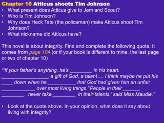 Chapter 10 Atticus shoots Tim Johnson
• What present does Atticus give to Jem and Scout?
• Who is Tim Johnson?
• Why does Heck Tate (the policeman) make Atticus shoot Tim
Johnson?
• What nickname did Atticus have?
This novel is about integrity. Find and complete the following quote. It
comes from page 104 (or if your book is different to mine, the last page
or two of chapter 10)
“‘If your father’s anything, he’s ________ in his heart.
_________________ a gift of God, a talent…. I think maybe he put his
____ down when he __________ that God had given him an unfair
____________ over most living things.’’People in their ______
________ never take ________ in their talents,’ said Miss Maudie.”
• Look at the quote above. In your opinion, what does it say about
living with integrity?
 